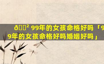 🌲 99年的女孩命格好吗「99年的女孩命格好吗婚姻好吗」